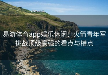 易游体育app娱乐休闲：火箭青年军挑战顶级豪强的看点与槽点