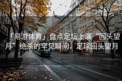 「易游体育」盘点足坛上演“回头望月”绝杀的罕见瞬间，足球回头望月