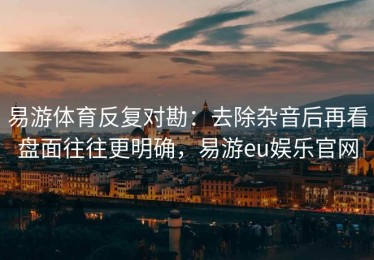 易游体育反复对勘：去除杂音后再看盘面往往更明确，易游eu娱乐官网