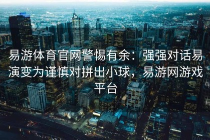 易游体育官网警惕有余：强强对话易演变为谨慎对拼出小球，易游网游戏平台