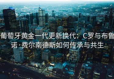 葡萄牙黄金一代更新换代：C罗与布鲁诺·费尔南德斯如何传承与共生