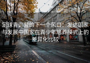 足球青训营的下一个风口：发达国家与发展中国家在青少年培养模式上的差异化比较