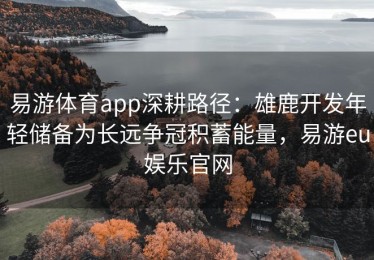 易游体育app深耕路径：雄鹿开发年轻储备为长远争冠积蓄能量，易游eu娱乐官网