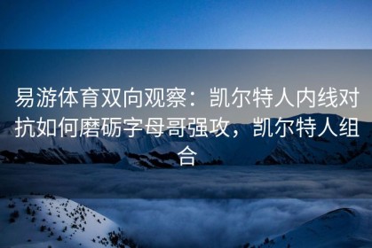 易游体育双向观察：凯尔特人内线对抗如何磨砺字母哥强攻，凯尔特人组合