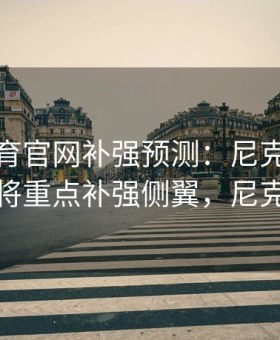 易游体育官网补强预测：尼克斯未来转会或将重点补强侧翼，尼克斯引援