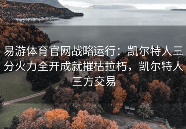 易游体育官网战略运行：凯尔特人三分火力全开成就摧枯拉朽，凯尔特人三方交易