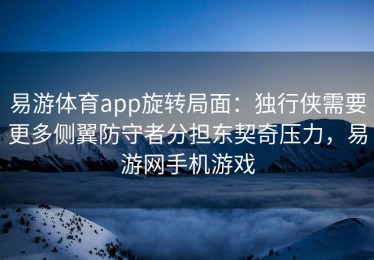易游体育app旋转局面：独行侠需要更多侧翼防守者分担东契奇压力，易游网手机游戏