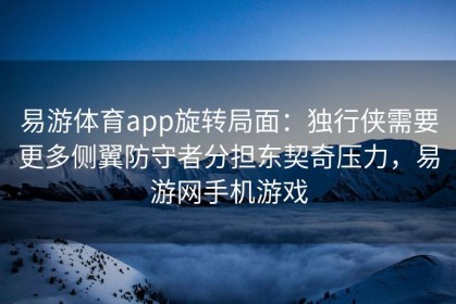 易游体育app旋转局面：独行侠需要更多侧翼防守者分担东契奇压力，易游网手机游戏