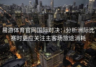 易游体育官网国际对决：分析洲际比赛时更应关注主客场旅途消耗