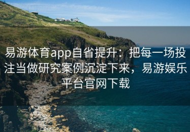 易游体育app自省提升：把每一场投注当做研究案例沉淀下来，易游娱乐平台官网下载
