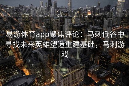 易游体育app聚焦评论：马刺低谷中寻找未来英雄塑造重建基础，马刺游戏