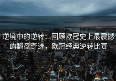 逆境中的逆转：回顾欧冠史上最震撼的翻盘奇迹，欧冠经典逆转比赛