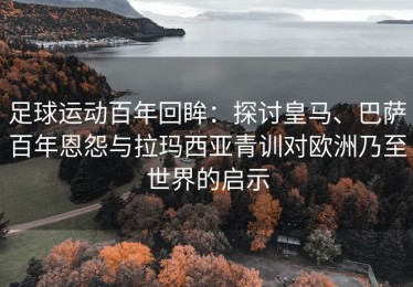 足球运动百年回眸：探讨皇马、巴萨百年恩怨与拉玛西亚青训对欧洲乃至世界的启示