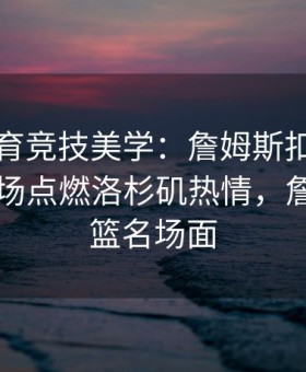 易游体育竞技美学：詹姆斯扣篮瞬间引爆全场点燃洛杉矶热情，詹姆斯扣篮名场面