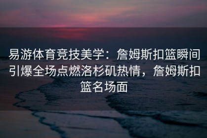易游体育竞技美学：詹姆斯扣篮瞬间引爆全场点燃洛杉矶热情，詹姆斯扣篮名场面