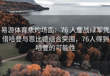 易游体育焦灼场面：76 人鏖战绿军凭借哈登与恩比德组合突围，76人得到哈登的可能性