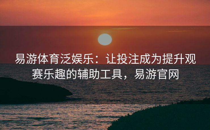 易游体育泛娱乐：让投注成为提升观赛乐趣的辅助工具，易游官网