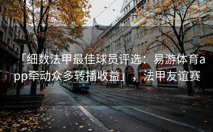 「细数法甲最佳球员评选：易游体育app牵动众多转播收益」，法甲友谊赛