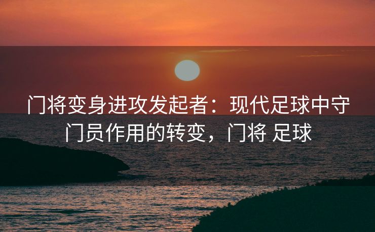 门将变身进攻发起者：现代足球中守门员作用的转变，门将 足球