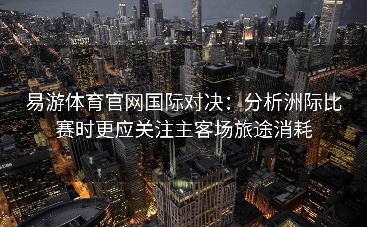 易游体育官网国际对决：分析洲际比赛时更应关注主客场旅途消耗