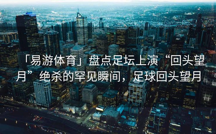 「易游体育」盘点足坛上演“回头望月”绝杀的罕见瞬间，足球回头望月
