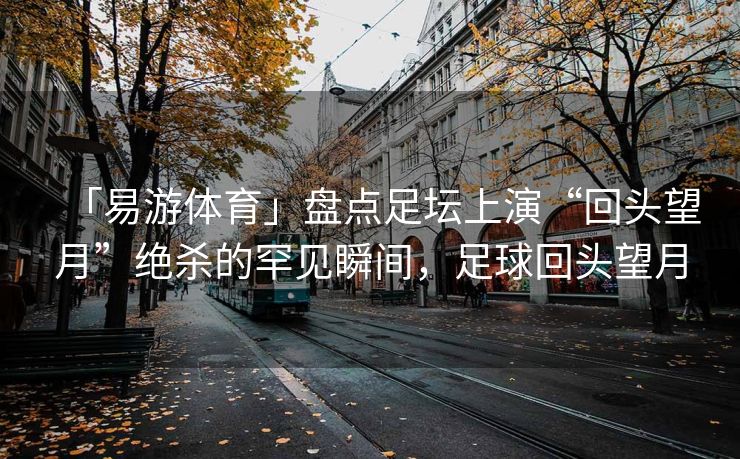 「易游体育」盘点足坛上演“回头望月”绝杀的罕见瞬间，足球回头望月