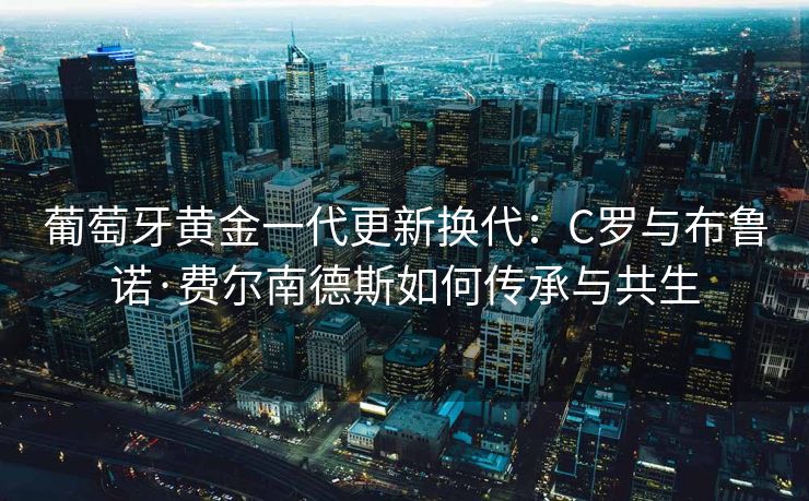 葡萄牙黄金一代更新换代：C罗与布鲁诺·费尔南德斯如何传承与共生