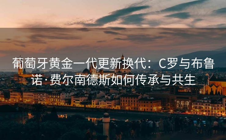 葡萄牙黄金一代更新换代：C罗与布鲁诺·费尔南德斯如何传承与共生