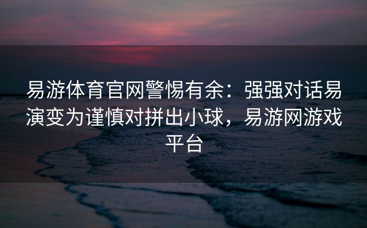 易游体育官网警惕有余：强强对话易演变为谨慎对拼出小球，易游网游戏平台