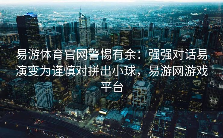 易游体育官网警惕有余：强强对话易演变为谨慎对拼出小球，易游网游戏平台