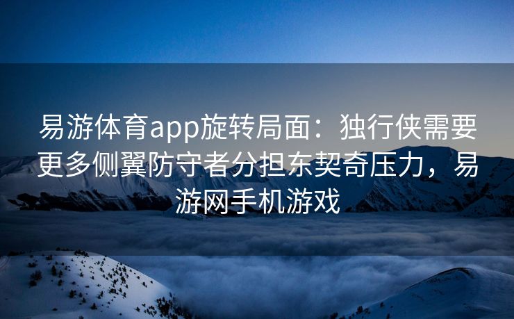 易游体育app旋转局面：独行侠需要更多侧翼防守者分担东契奇压力，易游网手机游戏