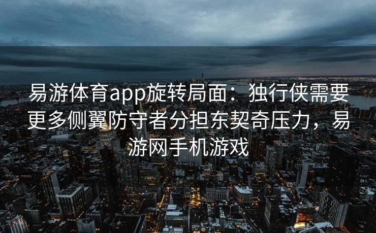 易游体育app旋转局面：独行侠需要更多侧翼防守者分担东契奇压力，易游网手机游戏