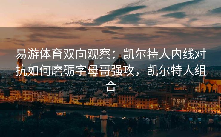 易游体育双向观察：凯尔特人内线对抗如何磨砺字母哥强攻，凯尔特人组合