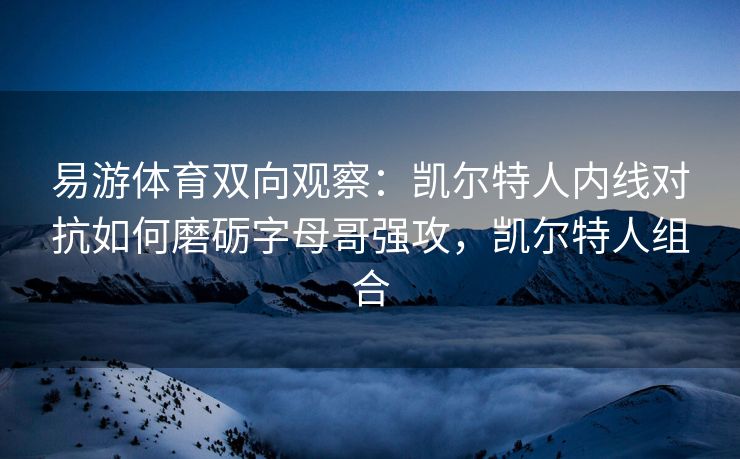 易游体育双向观察：凯尔特人内线对抗如何磨砺字母哥强攻，凯尔特人组合