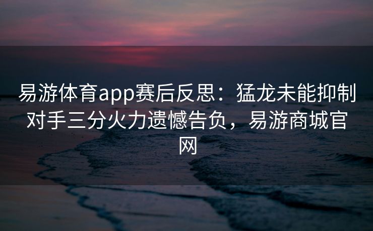 易游体育app赛后反思：猛龙未能抑制对手三分火力遗憾告负，易游商城官网