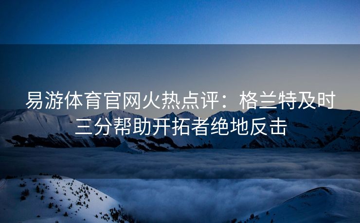 易游体育官网火热点评：格兰特及时三分帮助开拓者绝地反击